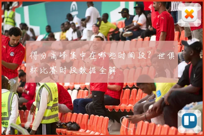 得分高峰集中在哪些时间段？世俱杯比赛时段数据全解