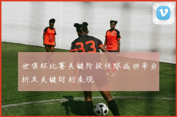 世俱杯比赛关键阶段传球成功率分析及关键时刻表现