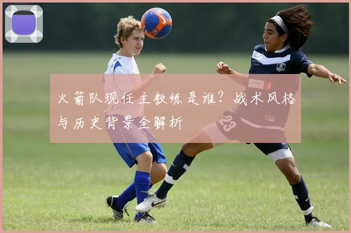 火箭队现任主教练是谁？战术风格与历史背景全解析